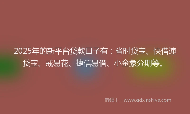 2025年的新平台贷款口子有：省时贷宝、快借速贷宝、戒易花、捷信易借、小金象分期等。
