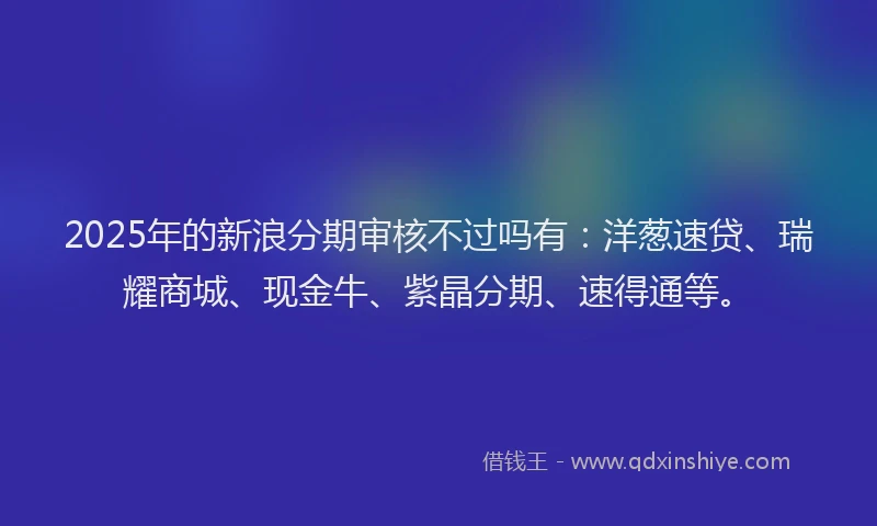 2025年的新浪分期审核不过吗有：洋葱速贷、瑞耀商城、现金牛、紫晶分期、速得通等。