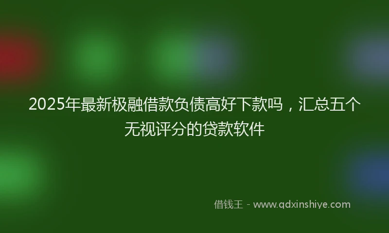 2025年最新极融借款负债高好下款吗，汇总五个无视评分的贷款软件