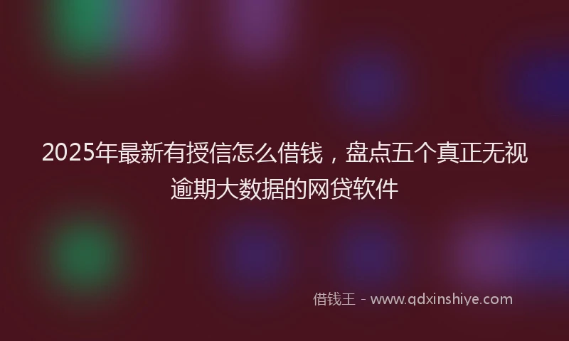 2025年最新有授信怎么借钱，盘点五个真正无视逾期大数据的网贷软件