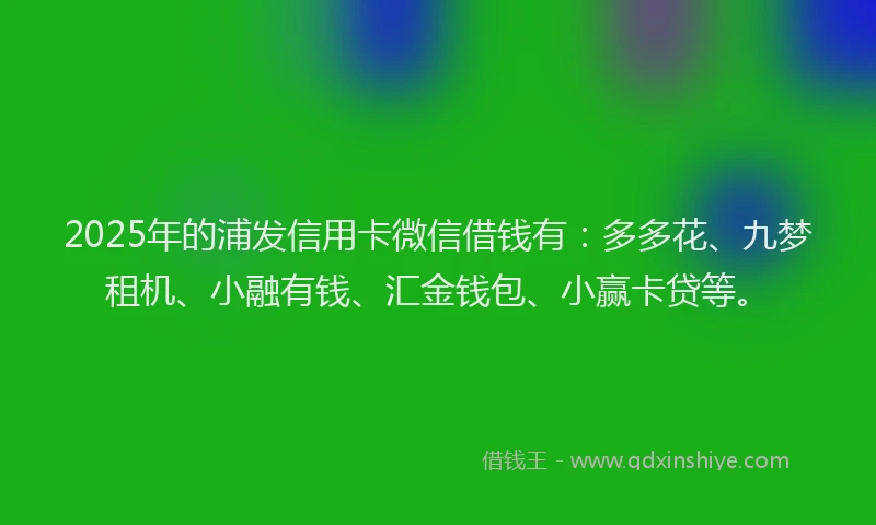 2025年的浦发信用卡微信借钱有：多多花、九梦租机、小融有钱、汇金钱包、小赢卡贷等。
