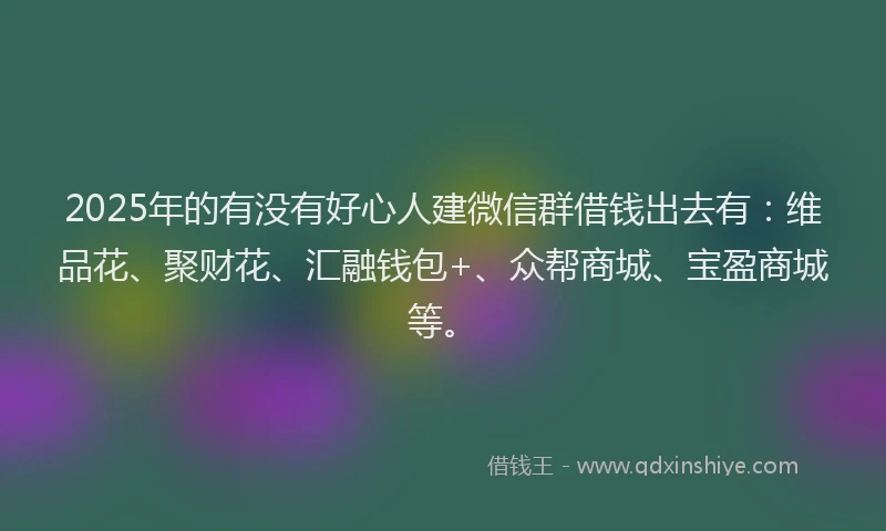 2025年的有没有好心人建微信群借钱出去有：维品花、聚财花、汇融钱包+、众帮商城、宝盈商城等。