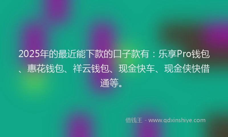 2025年的最近能下款的口子款有：乐享Pro钱包、惠花钱包、祥云钱包、现金快车、现金侠快借通等。