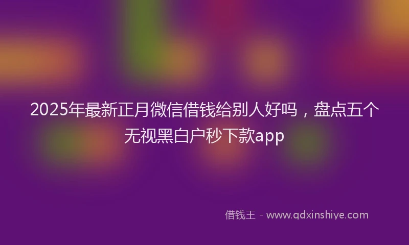 2025年最新正月微信借钱给别人好吗，盘点五个无视黑白户秒下款app
