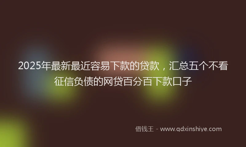2025年最新最近容易下款的贷款，汇总五个不看征信负债的网贷百分百下款口子