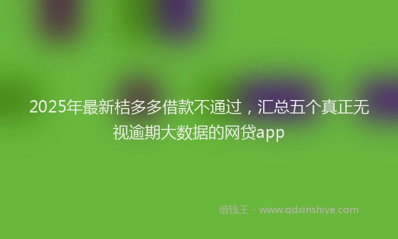 2025年最新桔多多借款不通过，汇总五个真正无视逾期大数据的网贷app