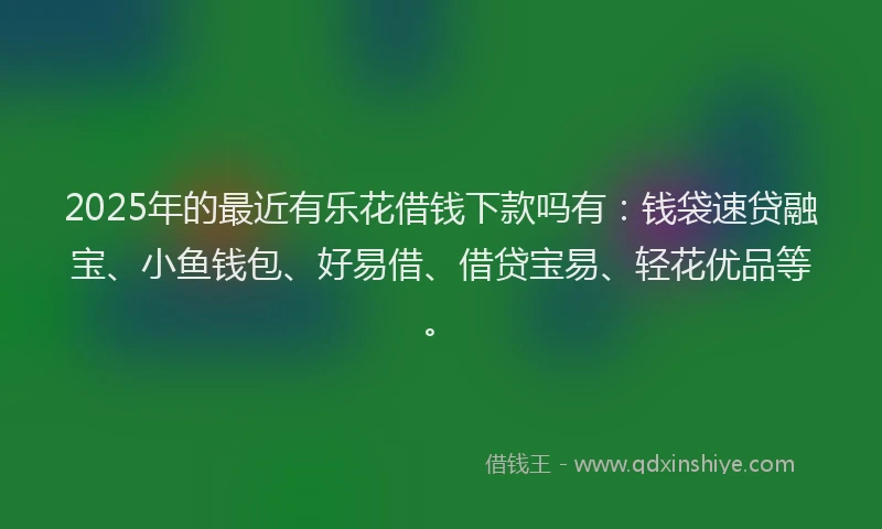 2025年的最近有乐花借钱下款吗有：钱袋速贷融宝、小鱼钱包、好易借、借贷宝易、轻花优品等。