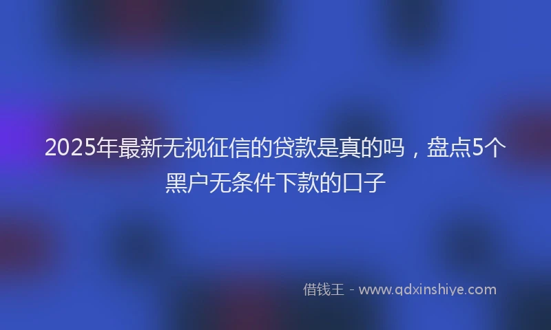 2025年最新无视征信的贷款是真的吗，盘点5个黑户无条件下款的口子