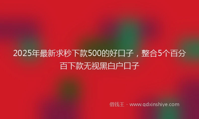2025年最新求秒下款500的好口子，整合5个百分百下款无视黑白户口子