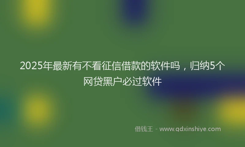 2025年最新有不看征信借款的软件吗，归纳5个网贷黑户必过软件