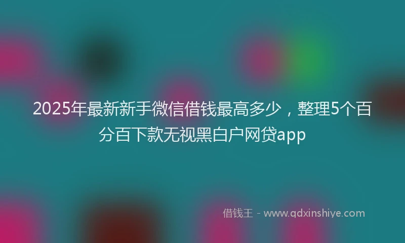 2025年最新新手微信借钱最高多少，整理5个百分百下款无视黑白户网贷app