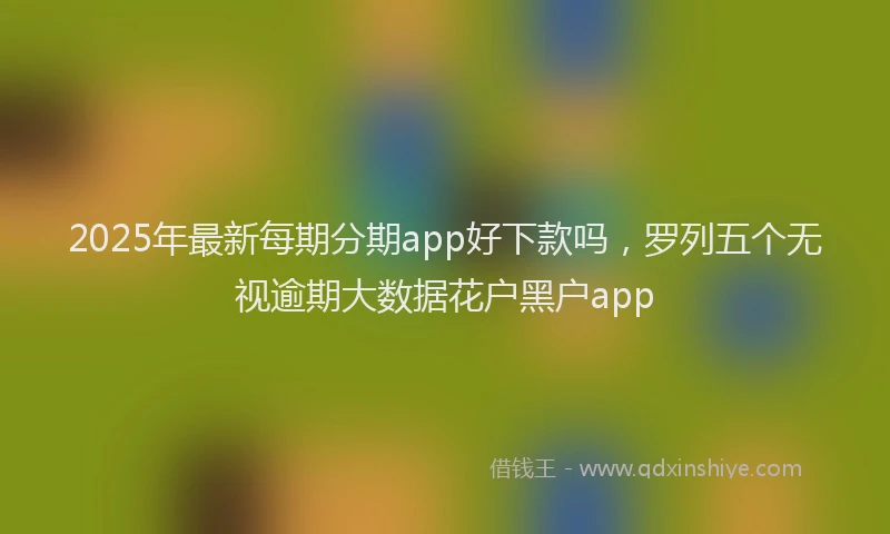 2025年最新每期分期app好下款吗，罗列五个无视逾期大数据花户黑户app