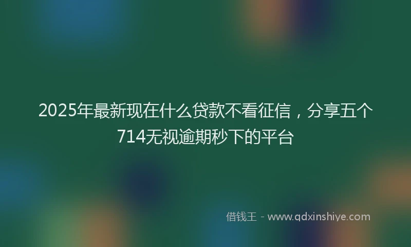 2025年最新现在什么贷款不看征信，分享五个714无视逾期秒下的平台