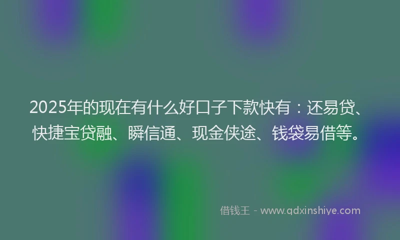 2025年的现在有什么好口子下款快有：还易贷、快捷宝贷融、瞬信通、现金侠途、钱袋易借等。