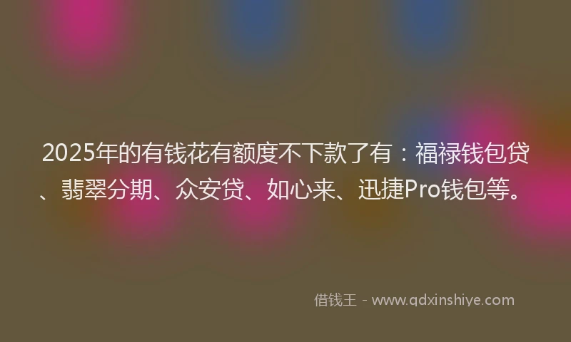 2025年的有钱花有额度不下款了有：福禄钱包贷、翡翠分期、众安贷、如心来、迅捷Pro钱包等。