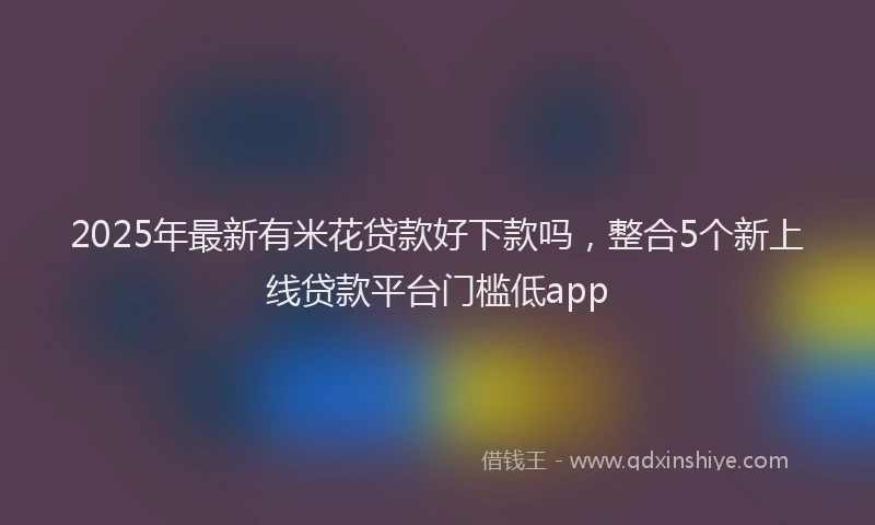 2025年最新有米花贷款好下款吗，整合5个新上线贷款平台门槛低app