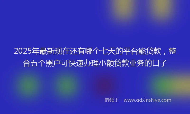 2025年最新现在还有哪个七天的平台能贷款，整合五个黑户可快速办理小额贷款业务的口子