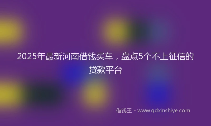 2025年最新河南借钱买车，盘点5个不上征信的贷款平台