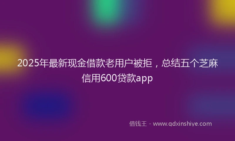 2025年最新现金借款老用户被拒，总结五个芝麻信用600贷款app