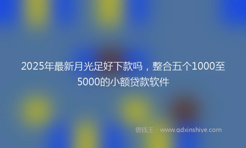 2025年最新月光足好下款吗，整合五个1000至5000的小额贷款软件