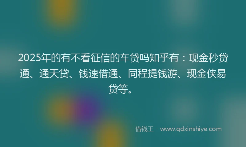 2025年的有不看征信的车贷吗知乎有：现金秒贷通、通天贷、钱速借通、同程提钱游、现金侠易贷等。
