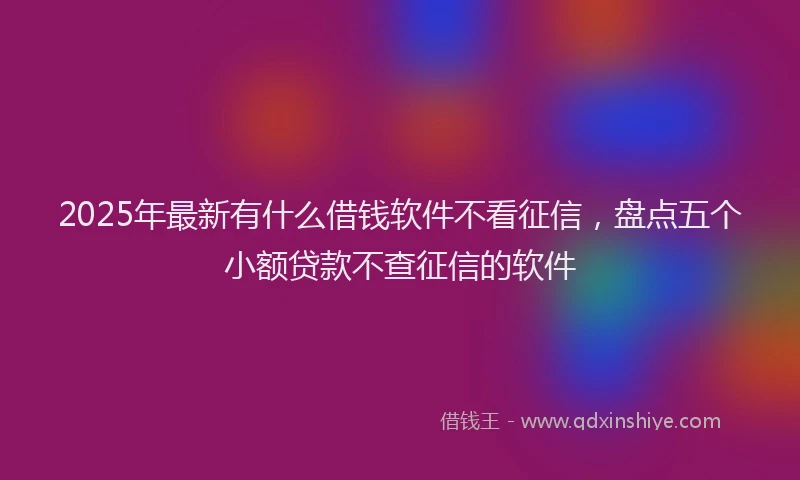 2025年最新有什么借钱软件不看征信，盘点五个小额贷款不查征信的软件