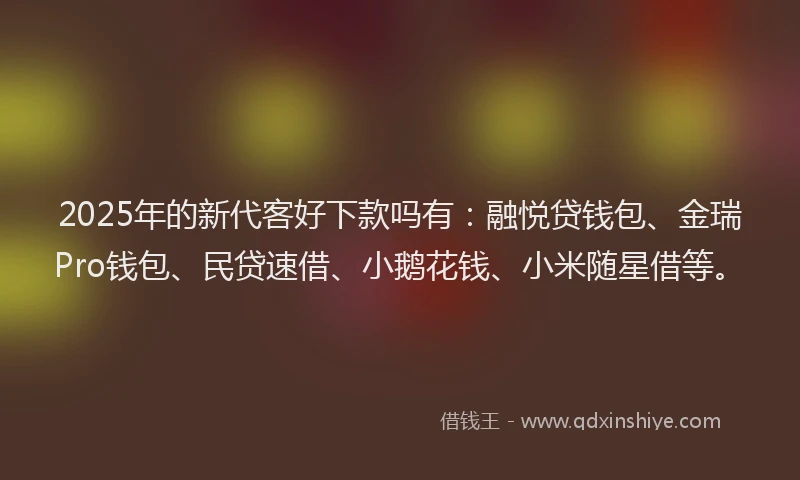 2025年的新代客好下款吗有：融悦贷钱包、金瑞Pro钱包、民贷速借、小鹅花钱、小米随星借等。