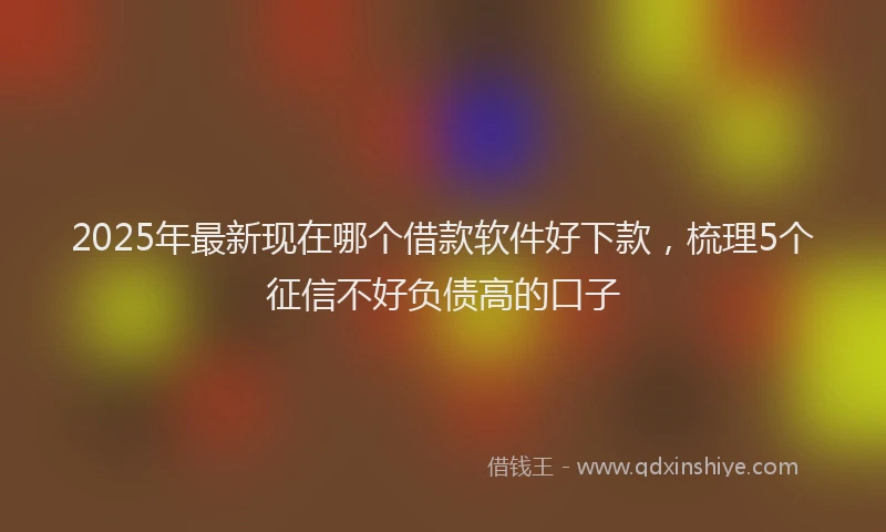 2025年最新现在哪个借款软件好下款，梳理5个征信不好负债高的口子