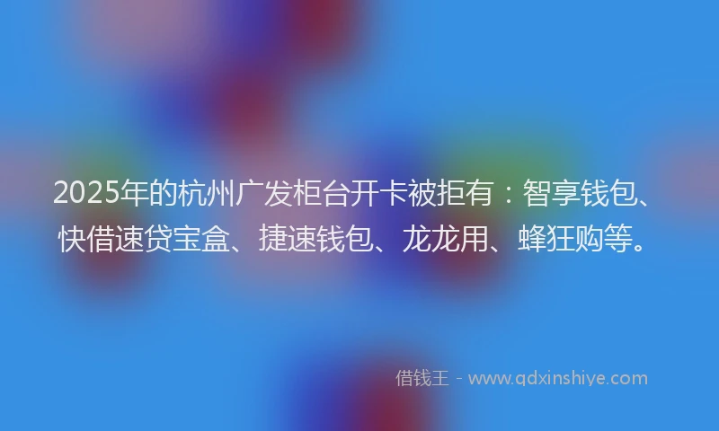 2025年的杭州广发柜台开卡被拒有：智享钱包、快借速贷宝盒、捷速钱包、龙龙用、蜂狂购等。