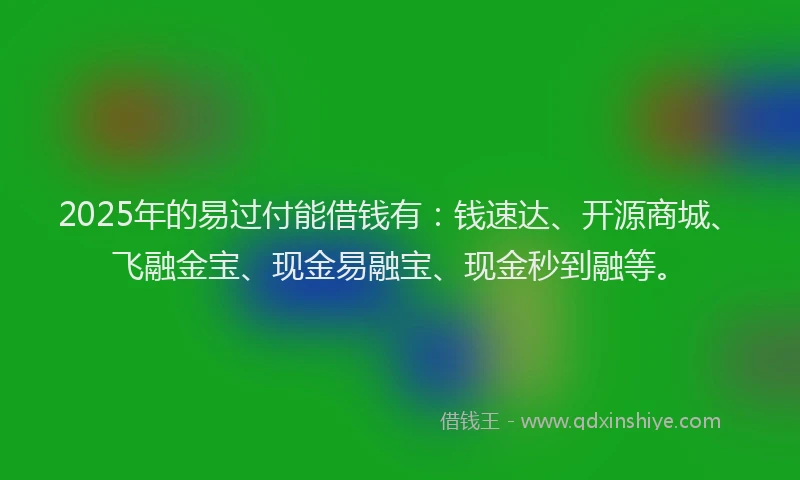 2025年的易过付能借钱有：钱速达、开源商城、飞融金宝、现金易融宝、现金秒到融等。