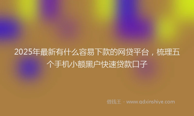 2025年最新有什么容易下款的网贷平台，梳理五个手机小额黑户快速贷款口子