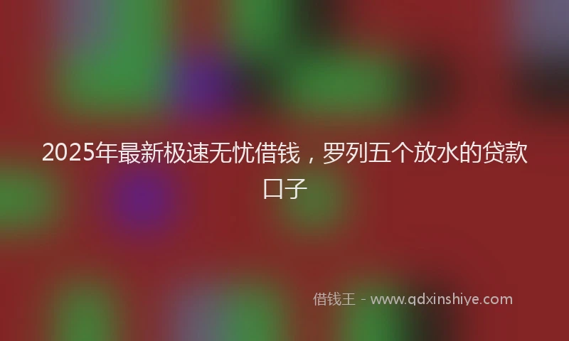 2025年最新极速无忧借钱，罗列五个放水的贷款口子