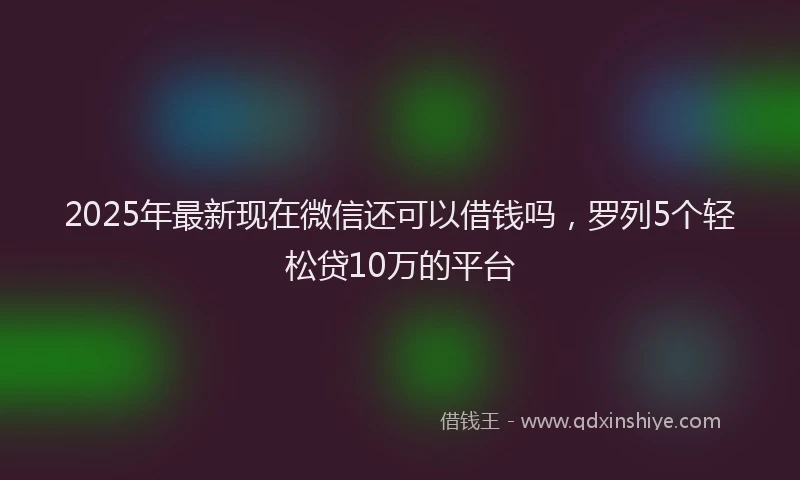 2025年最新现在微信还可以借钱吗，罗列5个轻松贷10万的平台