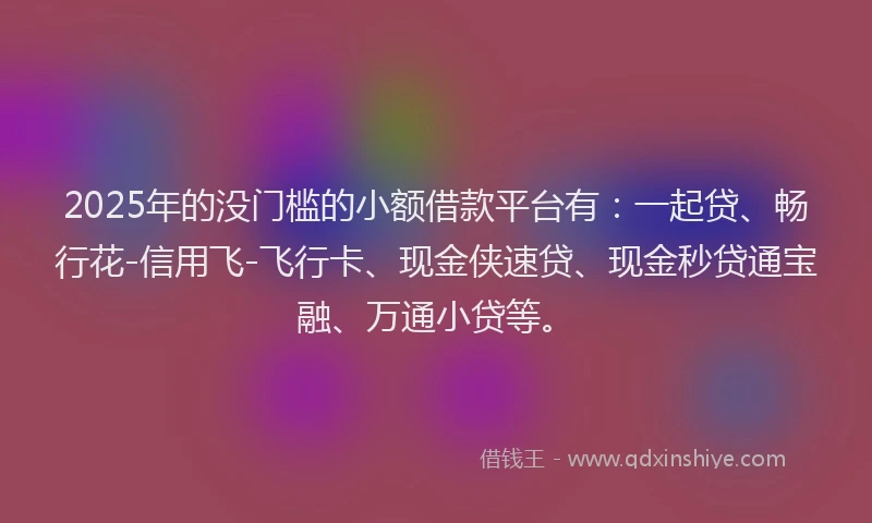 2025年的没门槛的小额借款平台有：一起贷、畅行花-信用飞-飞行卡、现金侠速贷、现金秒贷通宝融、万通小贷等。