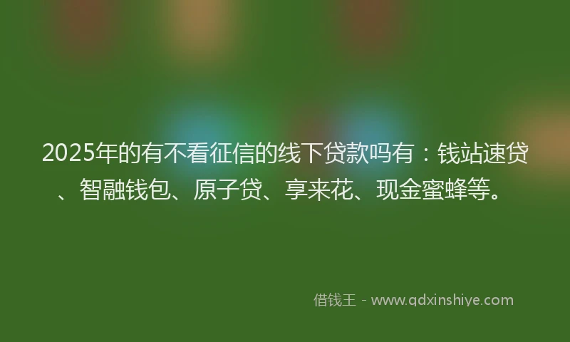 2025年的有不看征信的线下贷款吗有：钱站速贷、智融钱包、原子贷、享来花、现金蜜蜂等。