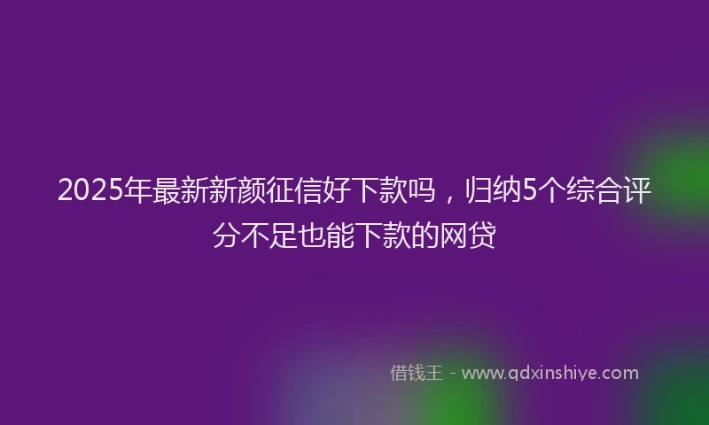 2025年最新新颜征信好下款吗，归纳5个综合评分不足也能下款的网贷