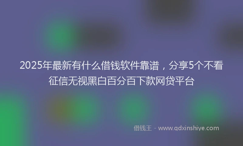 2025年最新有什么借钱软件靠谱，分享5个不看征信无视黑白百分百下款网贷平台
