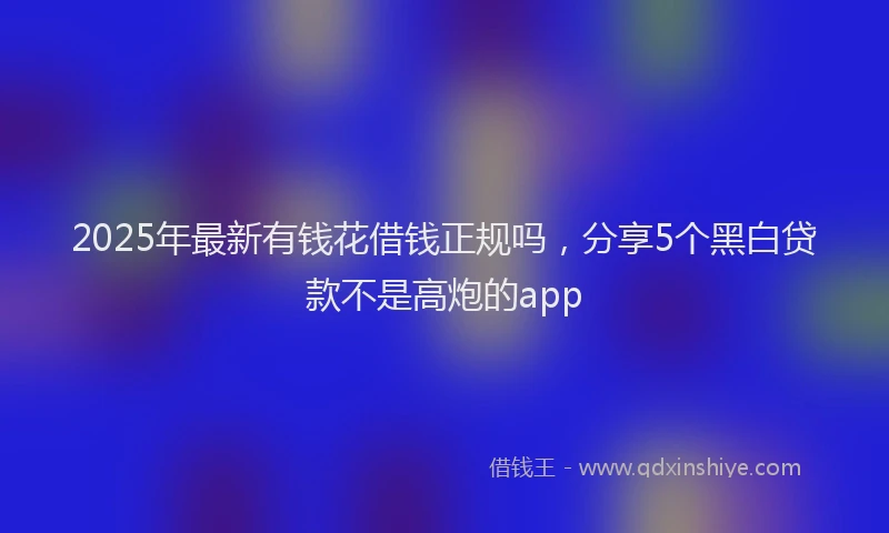 2025年最新有钱花借钱正规吗，分享5个黑白贷款不是高炮的app