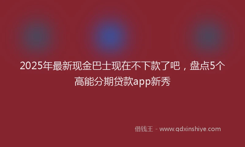 2025年最新现金巴士现在不下款了吧，盘点5个高能分期贷款app新秀
