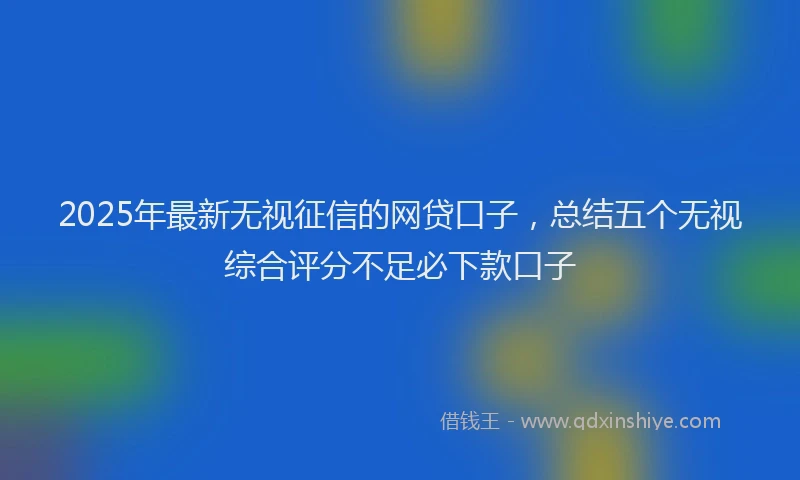 2025年最新无视征信的网贷口子，总结五个无视综合评分不足必下款口子