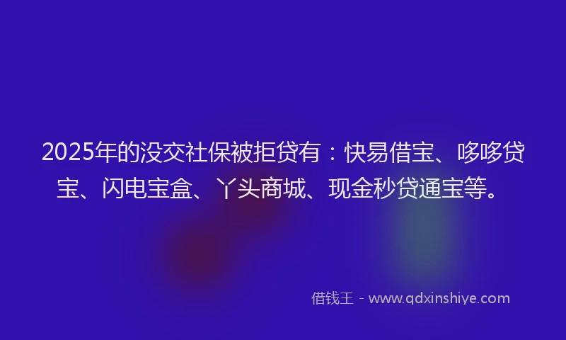 2025年的没交社保被拒贷有：快易借宝、哆哆贷宝、闪电宝盒、丫头商城、现金秒贷通宝等。