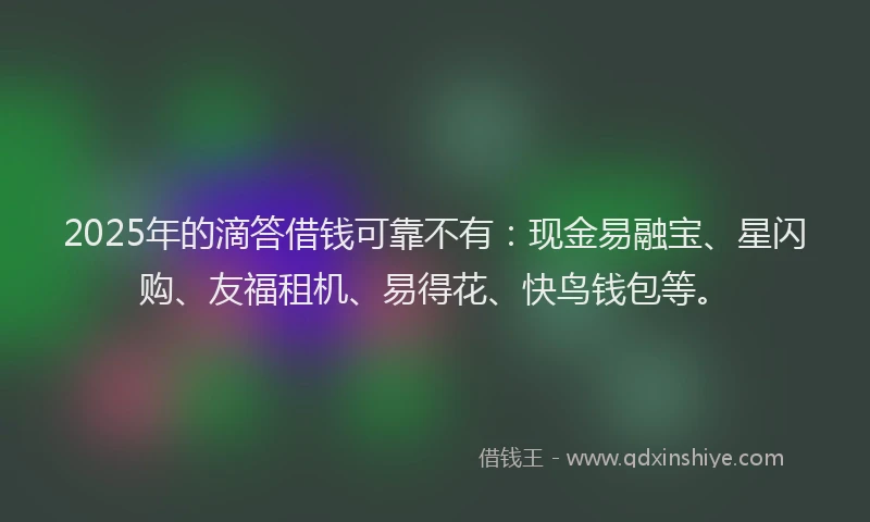 2025年的滴答借钱可靠不有：现金易融宝、星闪购、友福租机、易得花、快鸟钱包等。