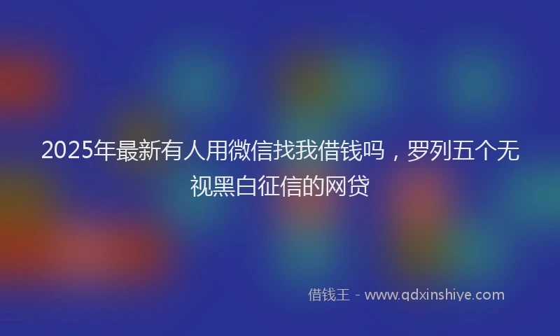 2025年最新有人用微信找我借钱吗，罗列五个无视黑白征信的网贷