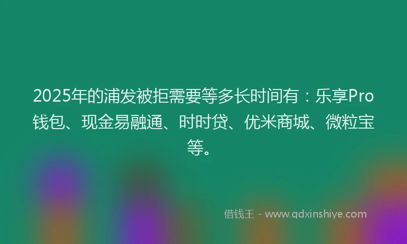 2025年的浦发被拒需要等多长时间有：乐享Pro钱包、现金易融通、时时贷、优米商城、微粒宝等。