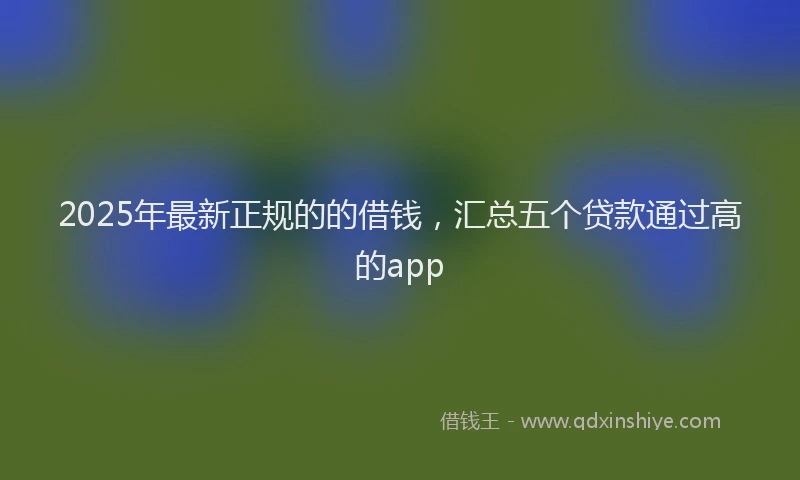 2025年最新正规的的借钱，汇总五个贷款通过高的app