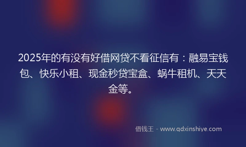2025年的有没有好借网贷不看征信有：融易宝钱包、快乐小租、现金秒贷宝盒、蜗牛租机、天天金等。