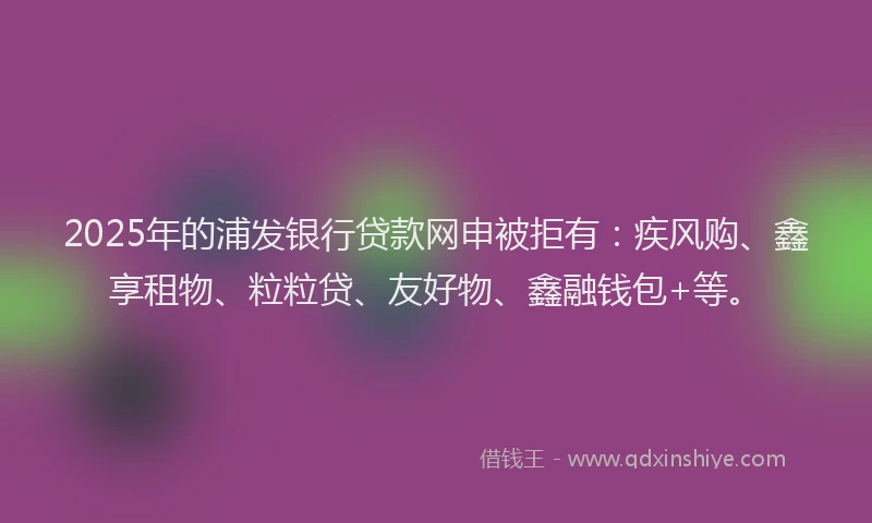 2025年的浦发银行贷款网申被拒有：疾风购、鑫享租物、粒粒贷、友好物、鑫融钱包+等。