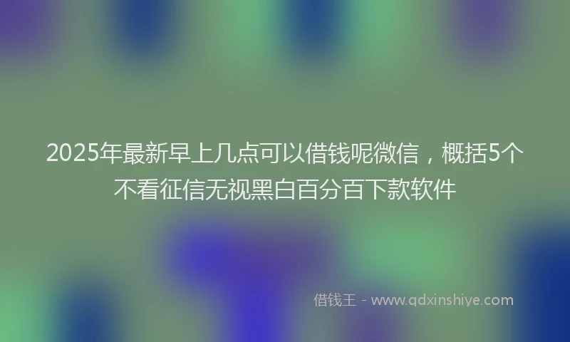 2025年最新早上几点可以借钱呢微信，概括5个不看征信无视黑白百分百下款软件