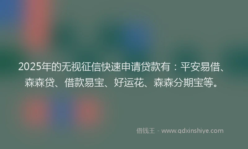 2025年的无视征信快速申请贷款有：平安易借、森森贷、借款易宝、好运花、森森分期宝等。