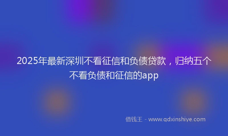 2025年最新深圳不看征信和负债贷款，归纳五个不看负债和征信的app